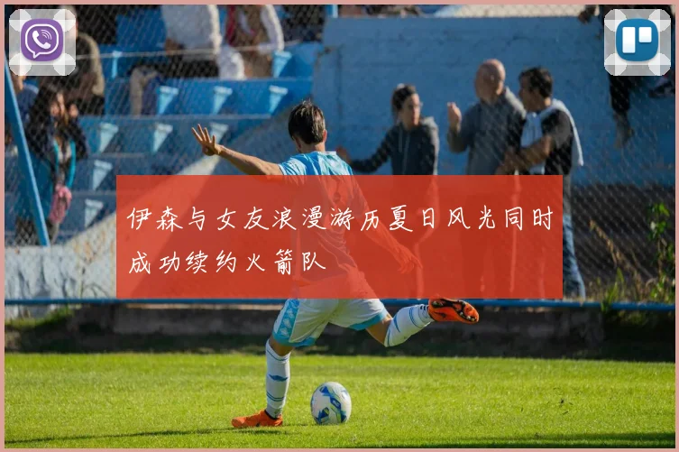 伊森与女友浪漫游历夏日风光同时成功续约火箭队