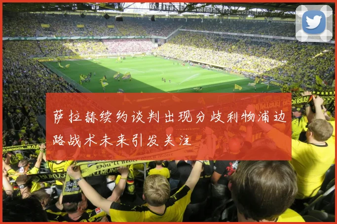 萨拉赫续约谈判出现分歧利物浦边路战术未来引发关注