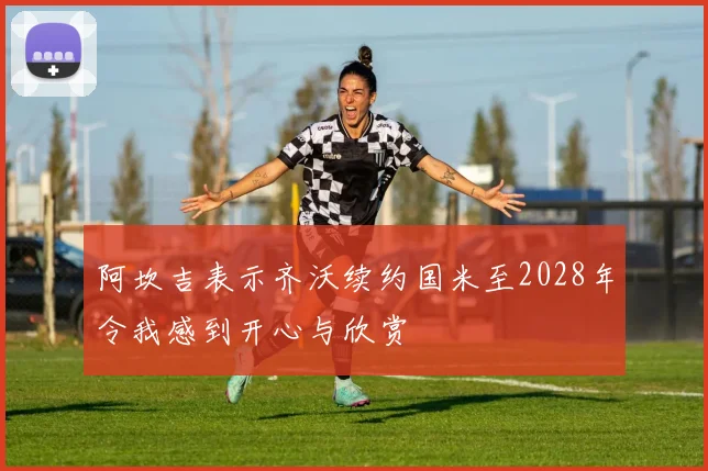 阿坎吉表示齐沃续约国米至2028年令我感到开心与欣赏
