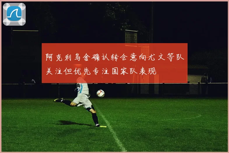 阿克利乌舍确认转会意向尤文等队关注但优先专注国家队表现