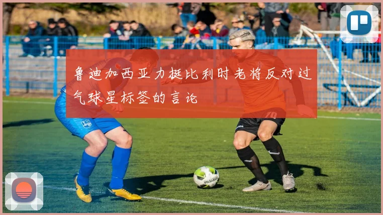 鲁迪加西亚力挺比利时老将反对过气球星标签的言论