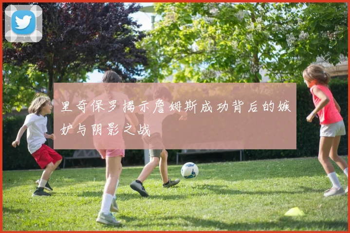 里奇保罗揭示詹姆斯成功背后的嫉妒与阴影之战
