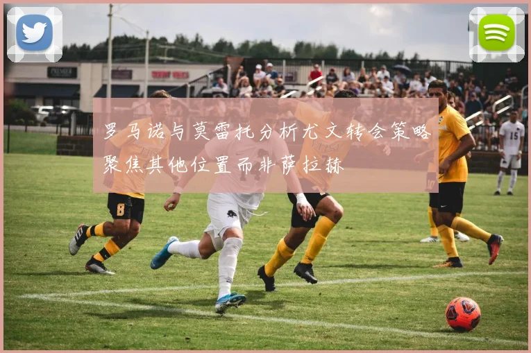 罗马诺与莫雷托分析尤文转会策略聚焦其他位置而非萨拉赫