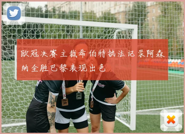 欧冠决赛主裁希伯特执法记录阿森纳全胜巴黎表现出色