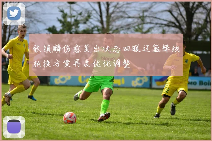 张镇麟伤愈复出状态回暖辽篮锋线轮换方案再度优化调整