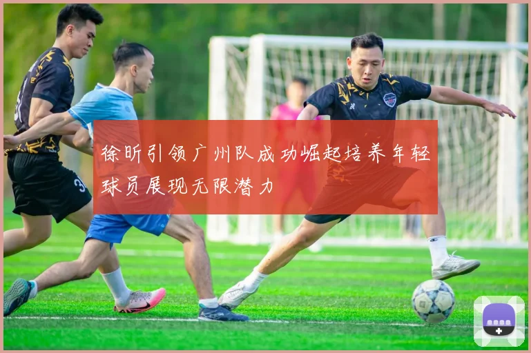 徐昕引领广州队成功崛起培养年轻球员展现无限潜力