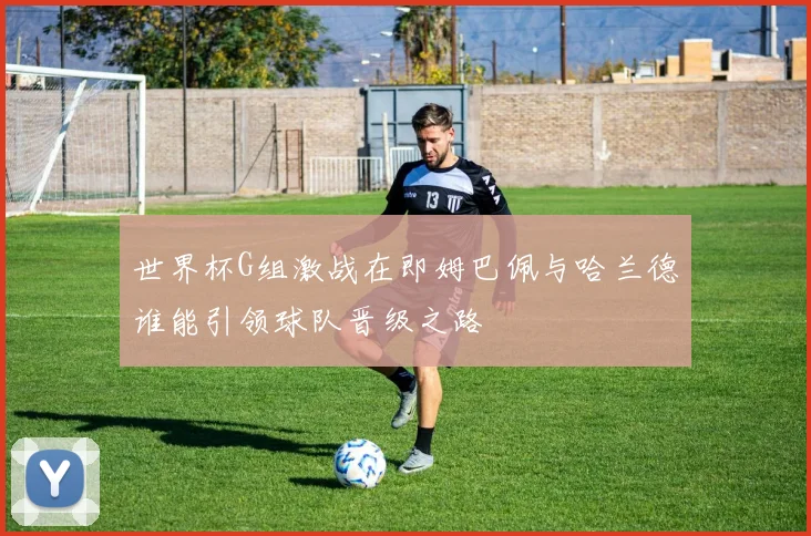 世界杯G组激战在即姆巴佩与哈兰德谁能引领球队晋级之路