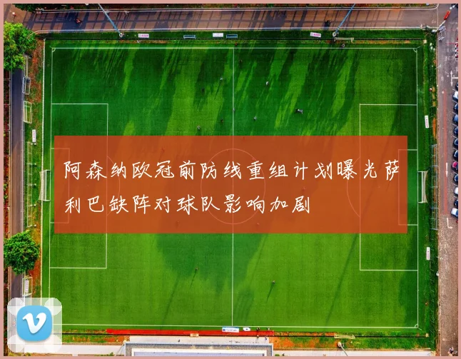 阿森纳欧冠前防线重组计划曝光萨利巴缺阵对球队影响加剧