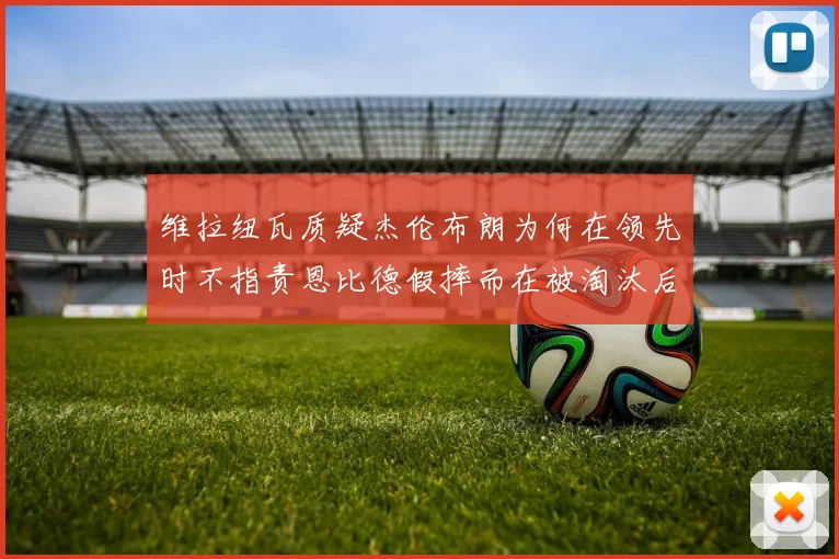 维拉纽瓦质疑杰伦布朗为何在领先时不指责恩比德假摔而在被淘汰后才发声