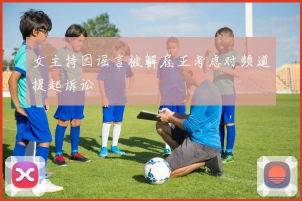 女主持因谣言被解雇正考虑对频道提起诉讼