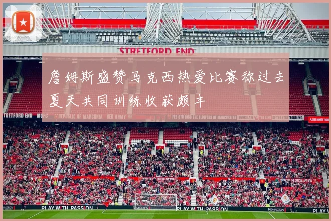 詹姆斯盛赞马克西热爱比赛称过去夏天共同训练收获颇丰