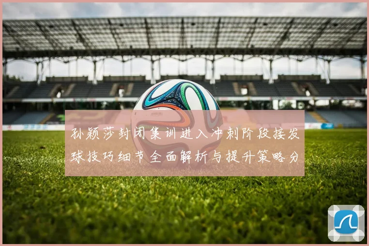 孙颖莎封闭集训进入冲刺阶段接发球技巧细节全面解析与提升策略分享