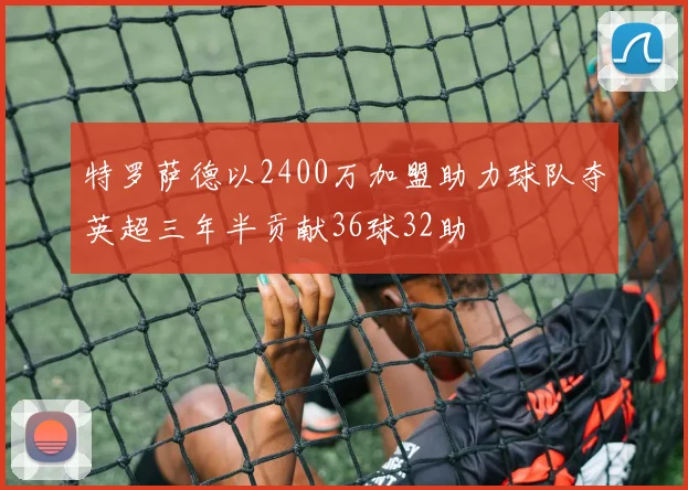 特罗萨德以2400万加盟助力球队夺英超三年半贡献36球32助