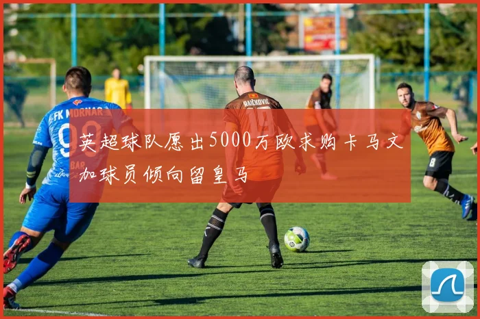 英超球队愿出5000万欧求购卡马文加球员倾向留皇马