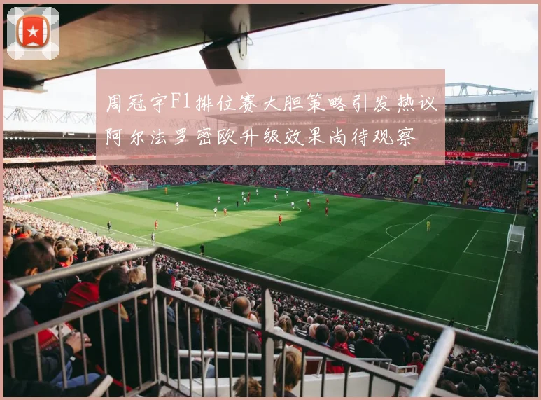 周冠宇F1排位赛大胆策略引发热议阿尔法罗密欧升级效果尚待观察